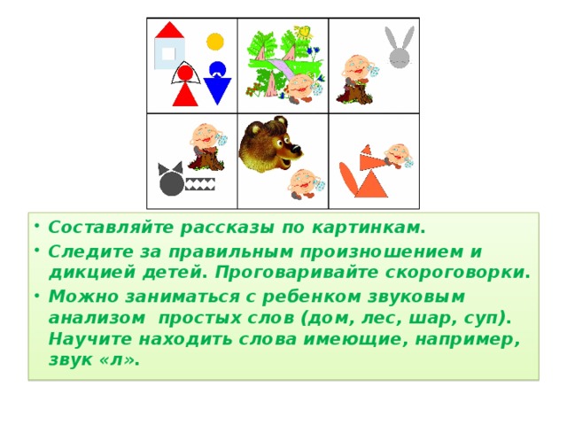 Составляйте рассказы по картинкам. Следите за правильным произношением и дикцией детей. Проговаривайте скороговорки. Можно заниматься с ребенком звуковым анализом простых слов (дом, лес, шар, суп). Научите находить слова имеющие, например, звук «л».  
