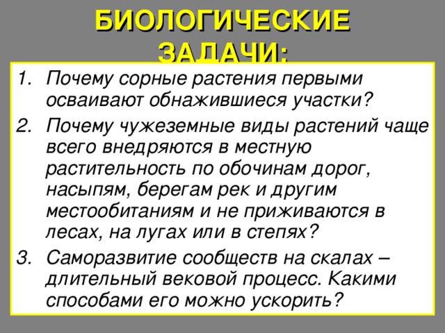 БИОЛОГИЧЕСКИЕ ЗАДАЧИ: Почему сорные растения первыми осваивают обнажившиеся участки? Почему чужеземные виды растений чаще всего внедряются в местную растительность по обочинам дорог, насыпям, берегам рек и другим местообитаниям и не приживаются в лесах, на лугах или в степях? Саморазвитие сообществ на скалах – длительный вековой процесс. Какими способами его можно ускорить? 