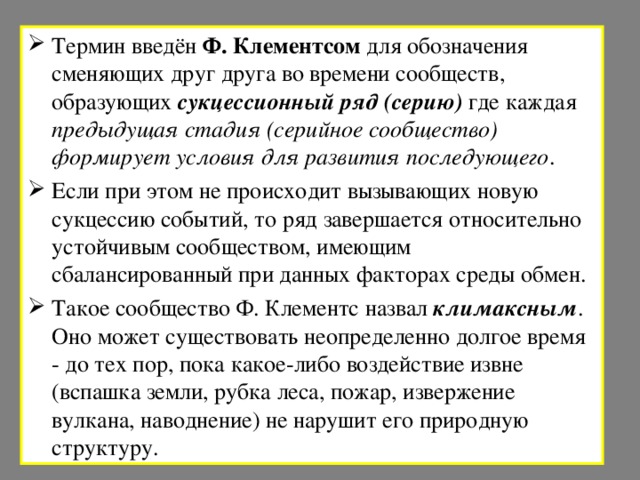 Термин введён Ф. Клементсом для обозначения сменяющих друг друга во времени сообществ, образующих сукцессионный ряд (серию) где каждая предыдущая стадия (серийное сообщество) формирует условия для развития последующего . Если при этом не происходит вызывающих новую сукцессию событий, то ряд завершается относительно устойчивым сообществом, имеющим сбалансированный при данных факторах среды обмен. Такое сообщество Ф. Клементс назвал климаксным . Оно может существовать неопределенно долгое время - до тех пор, пока какое-либо воздействие извне (вспашка земли, рубка леса, пожар, извержение вулкана, наводнение) не нарушит его природную структуру.  