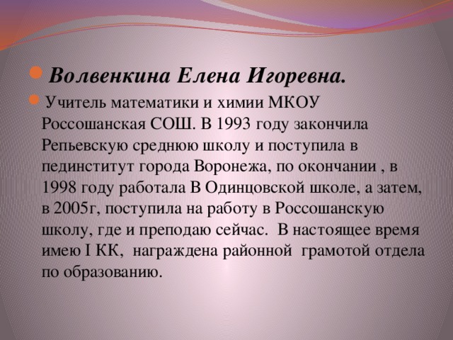 Волвенкина Елена Игоревна.  Учитель математики и химии МКОУ Россошанская СОШ. В 1993 году закончила Репьевскую среднюю школу и поступила в пединститут города Воронежа, по окончании , в 1998 году работала В Одинцовской школе, а затем, в 2005г, поступила на работу в Россошанскую школу, где и преподаю сейчас. В настоящее время имею I КК, награждена районной грамотой отдела по образованию. 