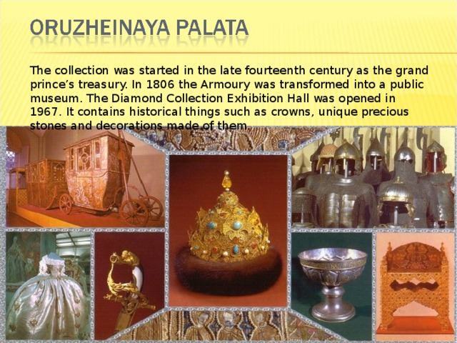 The collection was started in the late fourteenth century as the grand prince’s treasury. In 1806 the Armoury was transformed into a public museum. The Diamond Collection Exhibition Hall was opened in 1967. It contains historical things such as crowns, unique precious stones and decorations made of them. 