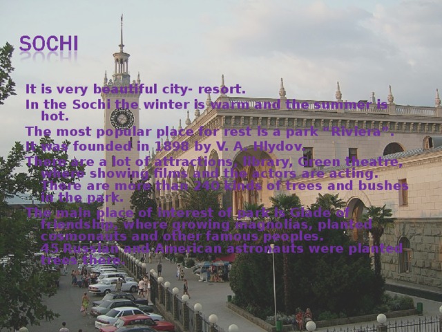 It is very beautiful city- resort. In the Sochi the winter is warm and the summer is hot. The most popular place for rest is a park “Riviera”. It was founded in 1898 by V. A. Hlydov. There are a lot of attractions, library, Green theatre, where showing films and the actors are acting.  There are more than 240 kinds of trees and bushes in the park. The main place of interest of park is Glade of friendship, where growing magnolias, planted cosmonauts and other famous peoples.  45 Russian and American astronauts were planted trees there.    