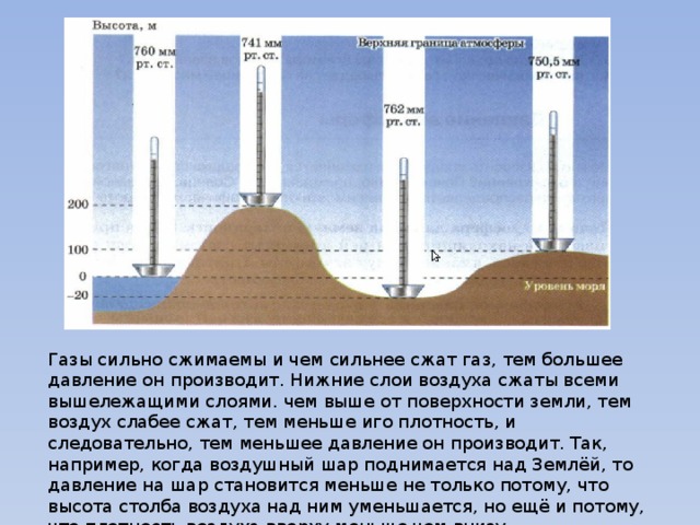 Газы сильно сжимаемы и чем сильнее сжат газ, тем большее давление он производит. Нижние слои воздуха сжаты всеми вышележащими слоями. чем выше от поверхности земли, тем воздух слабее сжат, тем меньше иго плотность, и следовательно, тем меньшее давление он производит. Так, например, когда воздушный шар поднимается над Землёй, то давление на шар становится меньше не только потому, что высота столба воздуха над ним уменьшается, но ещё и потому, что плотность воздуха вверху меньше чем внизу. 