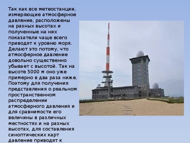 Так как все метеостанции, измеряющие атмосферное давление, расположены на разных высотах и полученные на них показатели чаще всего приводят к уровню моря. Делают это потому, что атмосферное давление довольно существенно убывает с высотой. Так на высоте 5000 м оно уже примерно в два раза ниже. Поэтому для получения представления о реальном пространственном распределении атмосферного давления и для сравнимости его величины в различных местностях и на разных высотах, для составления синоптических карт давление приводят к единому уровню - к уровню моря. 