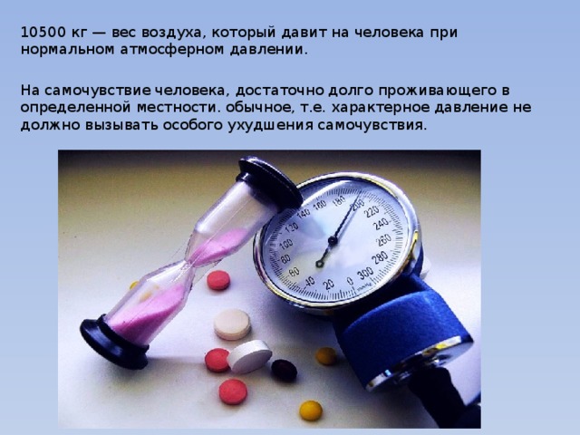 10500 кг — вес воздуха, который давит на человека при нормальном атмосферном давлении. На самочувствие человека, достаточно долго проживающего в определенной местности. обычное, т.е. характерное давление не должно вызывать особого ухудшения самочувствия. 