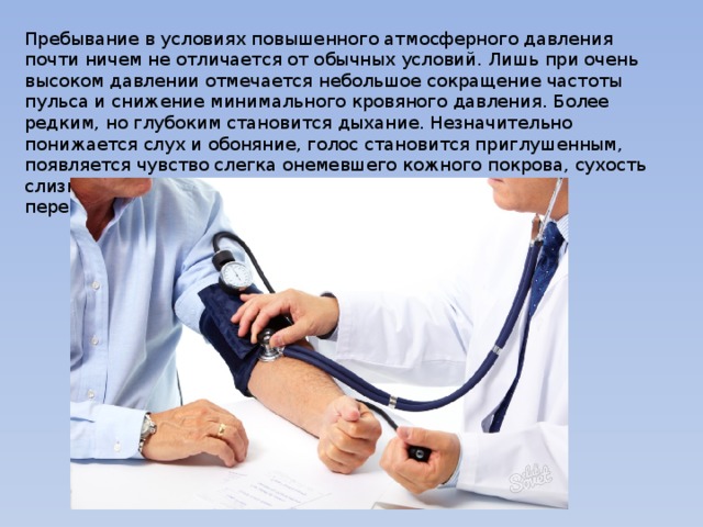 Пребывание в условиях повышенного атмосферного давления почти ничем не отличается от обычных условий. Лишь при очень высоком давлении отмечается небольшое сокращение частоты пульса и снижение минимального кровяного давления. Более редким, но глубоким становится дыхание. Незначительно понижается слух и обоняние, голос становится приглушенным, появляется чувство слегка онемевшего кожного покрова, сухость слизистых и др. Однако все эти явления относительно переносятся. 