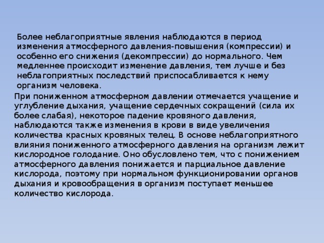 Более неблагоприятные явления наблюдаются в период изменения атмосферного давления-повышения (компрессии) и особенно его снижения (декомпрессии) до нормального. Чем медленнее происходит изменение давления, тем лучше и без неблагоприятных последствий приспосабливается к нему организм человека. При пониженном атмосферном давлении отмечается учащение и углубление дыхания, учащение сердечных сокращений (сила их более слабая), некоторое падение кровяного давления, наблюдаются также изменения в крови в виде увеличения количества красных кровяных телец. В основе неблагоприятного влияния пониженного атмосферного давления на организм лежит кислородное голодание. Оно обусловлено тем, что с понижением атмосферного давления понижается и парциальное давление кислорода, поэтому при нормальном функционировании органов дыхания и кровообращения в организм поступает меньшее количество кислорода. 