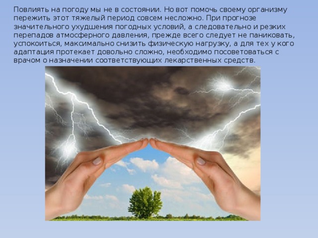 Повлиять на погоду мы не в состоянии. Но вот помочь своему организму пережить этот тяжелый период совсем несложно. При прогнозе значительного ухудшения погодных условий, а следовательно и резких перепадов атмосферного давления, прежде всего следует не паниковать, успокоиться, максимально снизить физическую нагрузку, а для тех у кого адаптация протекает довольно сложно, необходимо посоветоваться с врачом о назначении соответствующих лекарственных средств.   