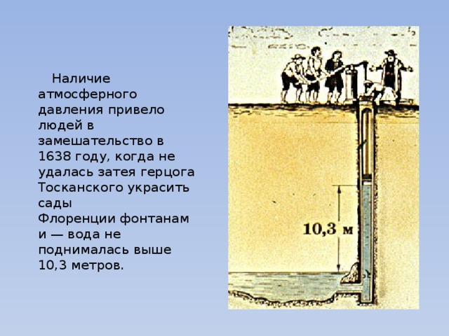  Наличие атмосферного давления привело людей в замешательство в 1638 году, когда не удалась затея герцога Тосканского украсить сады Флоренции фонтанами — вода не поднималась выше 10,3 метров. 