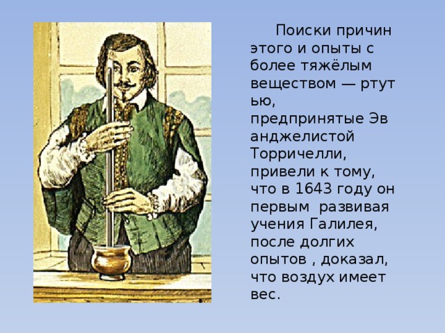  Поиски причин этого и опыты с более тяжёлым веществом — ртутью, предпринятые Эванджелистой Торричелли, привели к тому, что в 1643 году он первым развивая учения Галилея, после долгих опытов , доказал, что воздух имеет вес. 