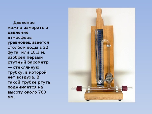  Давление можно измерить и давление атмосферы уравновешивается столбом воды в 32 фута, или 10.3 м, изобрел первый ртутный барометр — стеклянную трубку, в которой нет воздуха. В такой трубке ртуть поднимается на высоту около 760 мм. 
