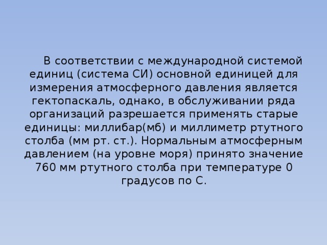  В соответствии с международной системой единиц (система СИ) основной единицей для измерения атмосферного давления является гектопаскаль, однако, в обслуживании ряда организаций разрешается применять старые единицы: миллибар(мб) и миллиметр ртутного столба (мм рт. ст.). Нормальным атмосферным давлением (на уровне моря) принято значение 760 мм ртутного столба при температуре 0 градусов по C. 