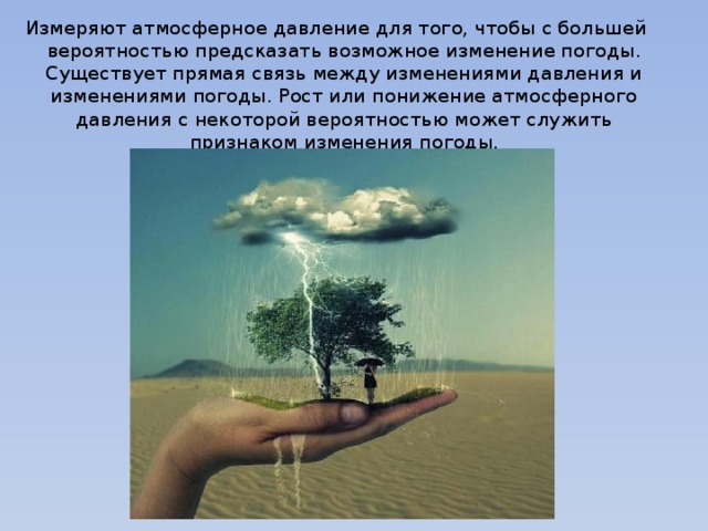 Измеряют атмосферное давление для того, чтобы с большей вероятностью предсказать возможное изменение погоды. Существует прямая связь между изменениями давления и изменениями погоды. Рост или понижение атмосферного давления с некоторой вероятностью может служить признаком изменения погоды. 