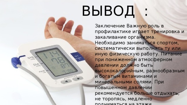 ВЫВОД : Заключение Важную роль в профилактике играет тренировка и закаливание организма. Необходимо заниматься спортом, систематически выполнять ту или иную физическую работу. Питание при пониженном атмосферном давлении должно быть высококалорийным, разнообразным и богатым витаминами и минеральными солями. При повышенном давлении рекомендуется больше отдыхать, не торопясь, медленно подниматься на этажи. 