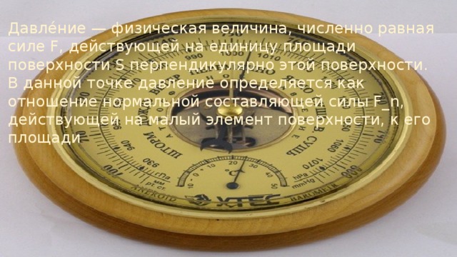 Давле́ние — физическая величина, численно равная силе F, действующей на единицу площади поверхности S перпендикулярно этой поверхности. В данной точке давление определяется как отношение нормальной составляющей силы F_n, действующей на малый элемент поверхности, к его площади 