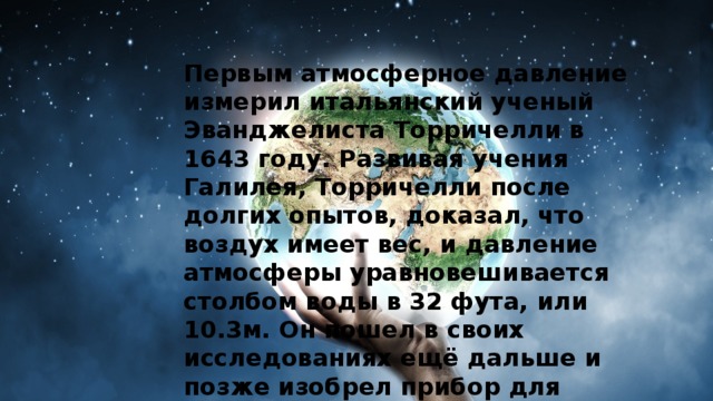 Первым атмосферное давление измерил итальянский ученый Эванджелиста Торричелли в 1643 году. Развивая учения Галилея, Торричелли после долгих опытов, доказал, что воздух имеет вес, и давление атмосферы уравновешивается столбом воды в 32 фута, или 10.3м. Он пошел в своих исследованиях ещё дальше и позже изобрел прибор для измерения атмосферного давления - барометр. 