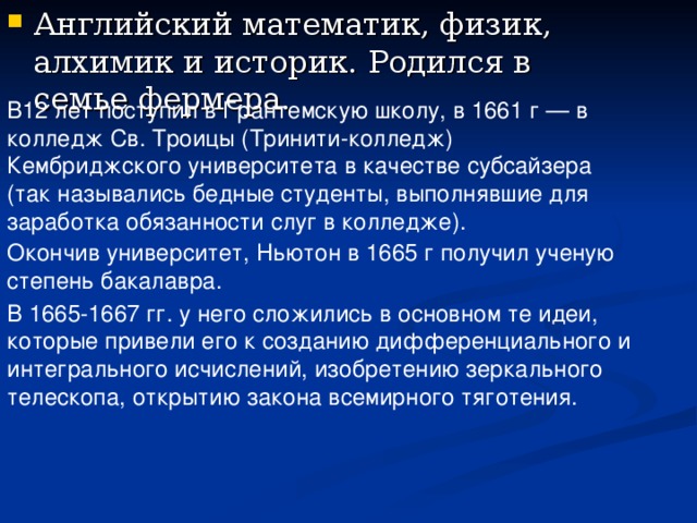 В12 лет поступил в Грантемскую школу, в 1661 г — в колледж Св. Троицы (Тринити-колледж) Кембриджского университета в качестве субсайзера (так назывались бедные студенты, выполнявшие для заработка обязанности слуг в колледже). Окончив университет, Ньютон в 1665 г получил ученую степень бакалавра.  В 1665-1667 гг. у него сложились в основном те идеи, которые привели его к созданию дифференциального и интегрального исчислений, изобретению зеркального телескопа, открытию закона всемирного тяготения. 
