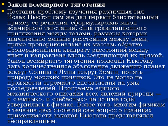 Закон всемирного тяготения Поставив проблему изучения различных сил, Исаак Ньютон сам же дал первый блистательный пример ее решения, сформулировав закон всемирного тяготения: сила гравитационного притяжения между телами, размеры которых значительно меньше расстояния между ними, прямо пропорциональна их массам, обратно пропорциональна квадрату расстояния между ними и направлена вдоль соединяющей их прямой. Закон всемирного тяготения позволил Ньютону дать количественное объяснение движению планет вокруг Солнца и Луны вокруг Земли, понять природу морских приливов. Это не могло не произвести огромного впечатления на умы исследователей. Программа единого механического описания всех явлений природы — и «земных», и «небесных» на долгие годы утвердилась в физике. Более того, многим физикам в течение двух столетий сам вопрос о границах применимости законов Ньютона представлялся неоправданным. 