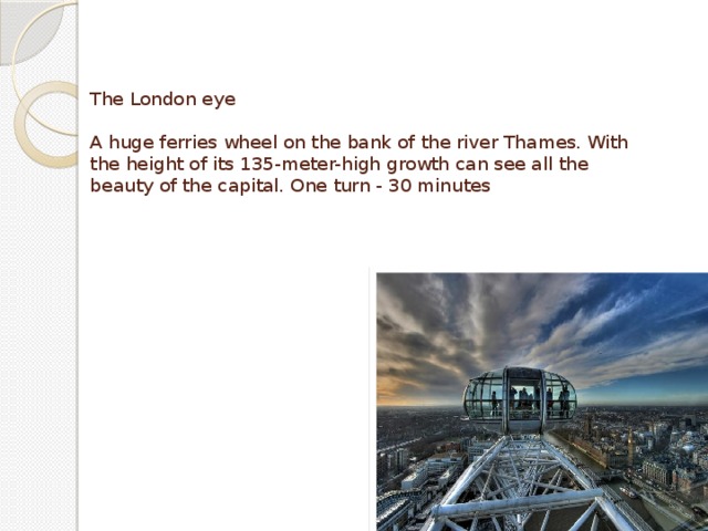 The London eye   A huge ferries wheel on the bank of the river Thames. With the height of its 135-meter-high growth can see all the beauty of the capital. One turn - 30 minutes 