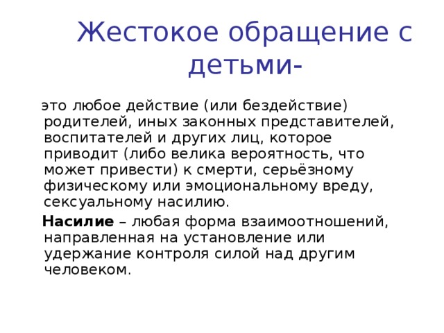 Жестокое обращение с детьми-  это любое действие (или бездействие) родителей, иных законных представителей, воспитателей и других лиц, которое приводит (либо велика вероятность, что может привести) к смерти, серьёзному физическому или эмоциональному вреду, сексуальному насилию.   Насилие – любая форма взаимоотношений, направленная на установление или удержание контроля силой над другим человеком. 