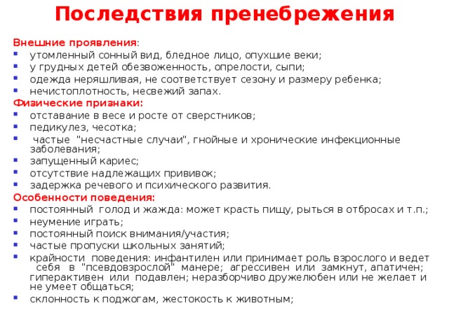 Последствия пренебрежения Внешние проявления : утомленный сонный вид, бледное лицо, опухшие веки; у грудных детей обезвоженность, опрелости, сыпи; одежда неряшливая, не соответствует сезону и размеру ребенка; нечистоплотность, несвежий запах. Физические признаки:  отставание в весе и росте от сверстников; педикулез, чесотка;  частые 