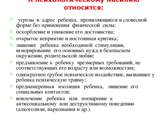 К психологическому насилию относится:  угрозы в адрес ребенка, проявляющиеся в словесной форме без применения физической силы; оскорбление и унижение его достоинства; открытое неприятие и постоянная критика; лишение ребенка необходимой стимуляции, игнорирование его основных нужд в безопасном окружении, родительской любви; предъявление к ребенку чрезмерных требований, не соответствующих его возрасту или возможностям; однократное грубое психическое воздействие, вызвавшее у ребенка психическую травму; преднамеренная изоляция ребенка, лишение его социальных контактов; вовлечение ребенка или поощрение к антисоциальному или деструктивному поведению (алкоголизм, наркомания и др.). 