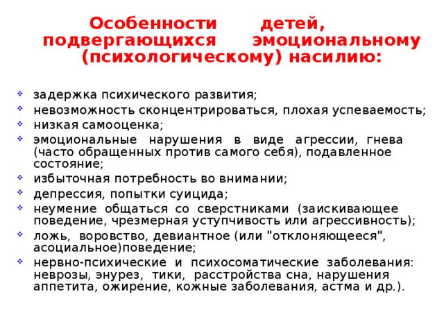  Особенности детей, подвергающихся эмоциональному (психологическому) насилию:  задержка психического развития; невозможность сконцентрироваться, плохая успеваемость; низкая самооценка; эмоциональные нарушения в виде агрессии, гнева (часто обращенных против самого себя), подавленное состояние; избыточная потребность во внимании; депрессия, попытки суицида; неумение общаться со сверстниками (заискивающее поведение, чрезмерная уступчивость или агрессивность); ложь, воровство, девиантное (или 