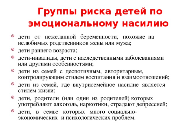 Группы риска детей по эмоциональному насилию  дети от нежеланной беременности, похожие на нелюбимых родственников жены или мужа; дети раннего возраста; дети-инвалиды, дети с наследственными заболеваниями или другими особенностями; дети из семей с деспотичным, авторитарным, контролирующим стилем воспитания и взаимоотношений; дети из семей, где внутрисемейное насилие является стилем жизни; дети, родители (или один из родителей) которых употребляют алкоголь, наркотики, страдают депрессией; дети, в семье которых много социально-экономических и психологических проблем. 