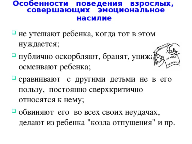 Особенности поведения взрослых, совершающих эмоциональное насилие  не утешают ребенка, когда тот в этом нуждается; публично оскорбляют, бранят, унижают, осмеивают ребенка; сравнивают с другими детьми не в его пользу, постоянно сверхкритично относятся к нему; обвиняют его во всех своих неудачах, делают из ребенка 