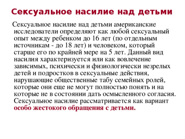 Сексуальное насилие над детьми  Сексуальное насилие над детьми американские исследователи определяют как любой сексуальный опыт между ребенком до 16 лет (по отдельным источникам - до 18 лет) и человеком, который старше его по крайней мере на 5 лет. Данный вид насилия характеризуется или как вовлечение зависимых, психически и физиологически незрелых детей и подростков в сексуальные действия, нарушающие общественные табу семейных ролей, которые они еще не могут полностью понять и на которые не в состоянии дать осмысленного согласия. Сексуальное насилие рассматривается как вариант особо жестокого обращения с детьми.  