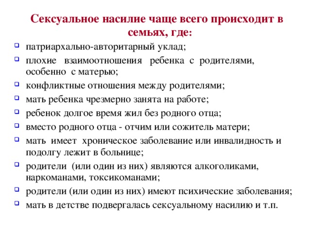 Сексуальное насилие чаще всего происходит в семьях, где :  патриархально-авторитарный уклад; плохие взаимоотношения ребенка с родителями, особенно с матерью; конфликтные отношения между родителями; мать ребенка чрезмерно занята на работе; ребенок долгое время жил без родного отца; вместо родного отца - отчим или сожитель матери; мать имеет хроническое заболевание или инвалидность и подолгу лежит в больнице; родители (или один из них) являются алкоголиками, наркоманами, токсикоманами; родители (или один из них) имеют психические заболевания; мать в детстве подвергалась сексуальному насилию и т.п. 