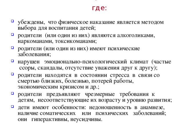 Чаще всего это происходит в семьях, где:  убеждены, что физическое наказание является методом выбора для воспитания детей; родители (или один из них) являются алкоголиками, наркоманами, токсикоманами; родители (или один из них) имеют психические заболевания; нарушен эмоционально-психологический климат (частые ссоры, скандалы, отсутствие уважения друг к другу); родители находятся в состоянии стресса в связи со смертью близких, болезнью, потерей работы, экономическим кризисом и др.; родители предъявляют чрезмерные требования к детям, несоответствующие их возрасту и уровню развития; дети имеют особенности: недоношенность в анамнезе, наличие соматических или психических заболеваний; они гиперактивны, неусидчивы. 