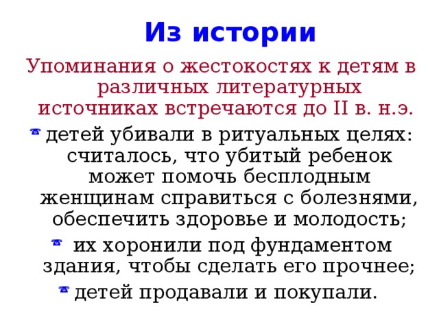  Из истории Упоминания о жестокостях к детям в различных литературных источниках встречаются до II в. н.э. детей убивали в ритуальных целях: считалось, что убитый ребенок может помочь бесплодным женщинам справиться с болезнями, обеспечить здоровье и молодость;  их хоронили под фундаментом здания, чтобы сделать его прочнее; детей продавали и покупали. 