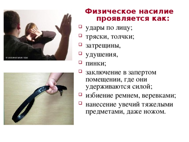 Физическое насилие проявляется как: удары по лицу; тряски, толчки; затрещины, удушения, пинки; заключение в запертом помещении, где они удерживаются силой; избиение ремнем, веревками; нанесение увечий тяжелыми предметами, даже ножом. 