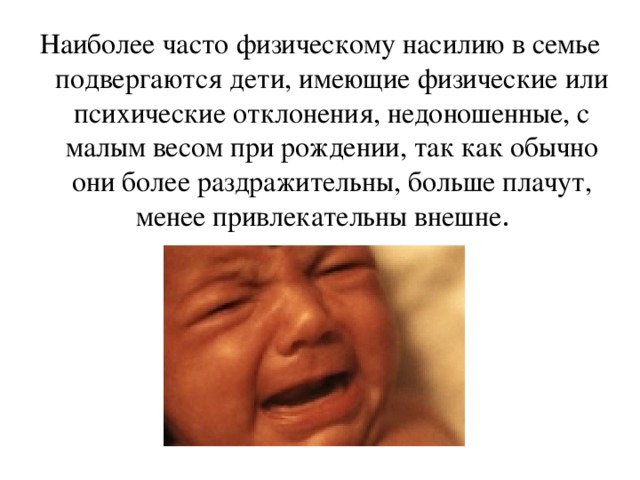 Наиболее часто физическому насилию в семье подвергаются дети, имеющие физические или психические отклонения, недоношенные, с малым весом при рождении, так как обычно они более раздражительны, больше плачут, менее привлекательны внешне . 