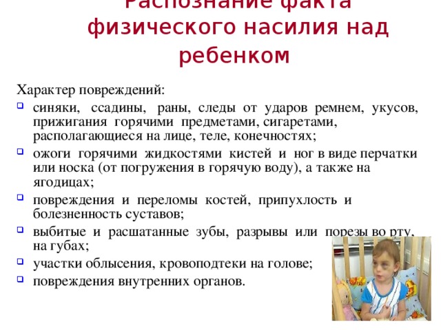 Распознание факта физического насилия над ребенком  Характер повреждений: синяки, ссадины, раны, следы от ударов ремнем, укусов, прижигания горячими предметами, сигаретами, располагающиеся на лице, теле, конечностях; ожоги горячими жидкостями кистей и ног в виде перчатки или носка (от погружения в горячую воду), а также на ягодицах; повреждения и переломы костей, припухлость и болезненность суставов; выбитые и расшатанные зубы, разрывы или порезы во рту, на губах; участки облысения, кровоподтеки на голове; повреждения внутренних органов. 