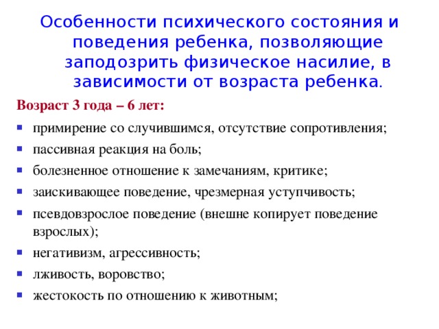 Особенности психического состояния и поведения ребенка, позволяющие заподозрить физическое насилие, в зависимости от возраста ребенка . Возраст 3 года – 6 лет: примирение со случившимся, отсутствие сопротивления; пассивная реакция на боль; болезненное отношение к замечаниям, критике; заискивающее поведение, чрезмерная уступчивость; псевдовзрослое поведение (внешне копирует поведение взрослых); негативизм, агрессивность; лживость, воровство; жестокость по отношению к животным; 