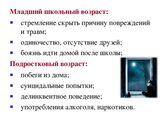 Младший школьный возраст: стремление скрыть причину повреждений и травм; одиночество, отсутствие друзей; боязнь идти домой после школы; Подростковый возраст: побеги из дома; суицидальные попытки; делинквентное поведение; употребления алкоголя, наркотиков. 