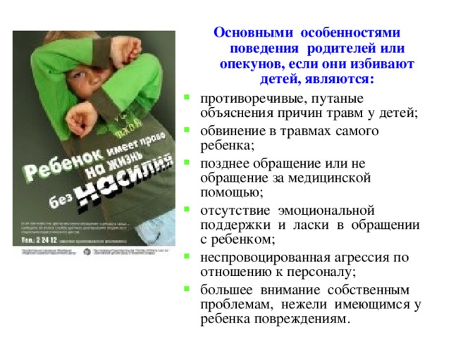 Основными особенностями поведения родителей или опекунов, если они избивают детей, являются: противоречивые, путаные объяснения причин травм у детей; обвинение в травмах самого ребенка; позднее обращение или не обращение за медицинской помощью; отсутствие эмоциональной поддержки и ласки в обращении с ребенком; неспровоцированная агрессия по отношению к персоналу; большее внимание собственным проблемам, нежели имеющимся у ребенка повреждениям. 