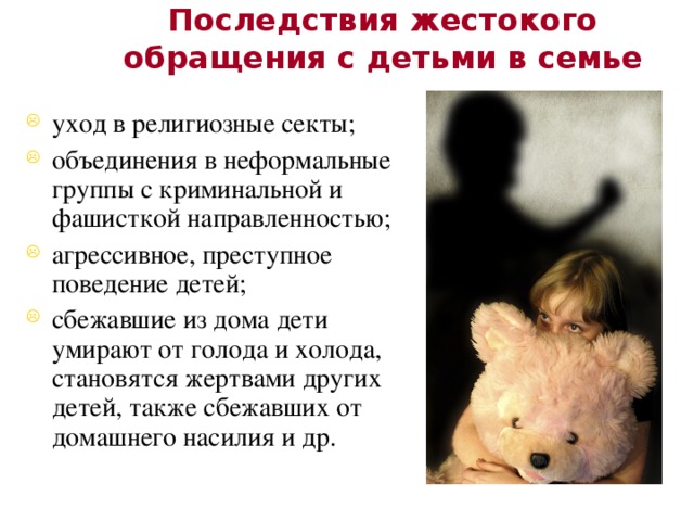 Последствия жестокого обращения с детьми в семье уход в религиозные секты; объединения в неформальные группы с криминальной и фашисткой направленностью; агрессивное, преступное поведение детей; сбежавшие из дома дети умирают от голода и холода, становятся жертвами других детей, также сбежавших от домашнего насилия и др. 