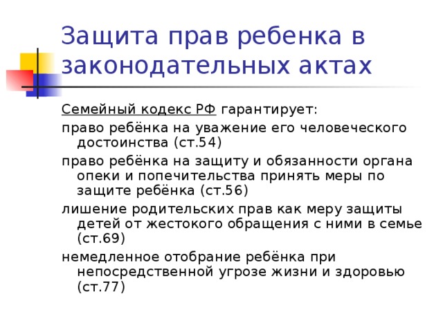 Защита прав ребенка в законодательных актах Семейный кодекс РФ гарантирует: право ребёнка на уважение его человеческого достоинства (ст.54) право ребёнка на защиту и обязанности органа опеки и попечительства принять меры по защите ребёнка (ст.56) лишение родительских прав как меру защиты детей от жестокого обращения с ними в семье (ст.69) немедленное отобрание ребёнка при непосредственной угрозе жизни и здоровью (ст.77) 