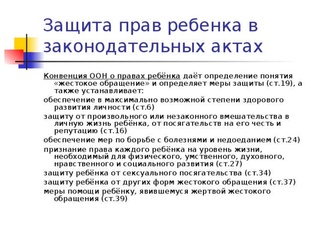 Защита прав ребенка в законодательных актах Конвенция ООН о правах ребёнка даёт определение понятия «жестокое обращение» и определяет меры защиты (ст.19), а также устанавливает: обеспечение в максимально возможной степени здорового развития личности (ст.6) защиту от произвольного или незаконного вмешательства в личную жизнь ребёнка, от посягательств на его честь и репутацию (ст.16) обеспечение мер по борьбе с болезнями и недоеданием (ст.24) признание права каждого ребёнка на уровень жизни, необходимый для физического, умственного, духовного, нравственного и социального развития (ст.27) защиту ребёнка от сексуального посягательства (ст.34) защиту ребёнка от других форм жестокого обращения (ст.37) меры помощи ребёнку, явившемуся жертвой жестокого обращения (ст.39) 