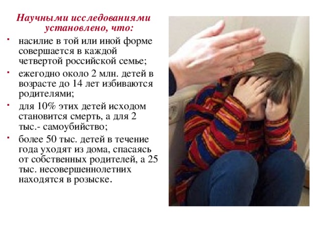 Научными исследованиями установлено, что: насилие в той или иной форме совершается в каждой четвертой российской семье; ежегодно около 2 млн. детей в возрасте до 14 лет избиваются родителями; для 10% этих детей исходом становится смерть, а для 2 тыс.- самоубийство; более 50 тыс. детей в течение года уходят из дома, спасаясь от собственных родителей, а 25 тыс. несовершеннолетних находятся в розыске . 