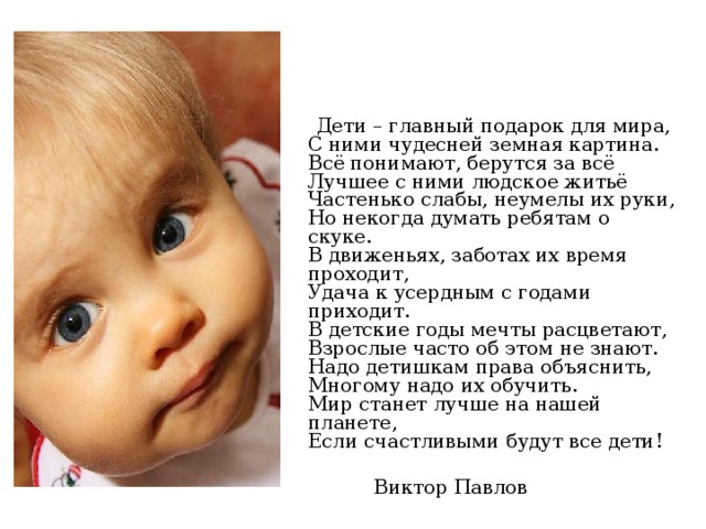  Дети – главный подарок для мира,  С ними чудесней земная картина.  Всё понимают, берутся за всё  Лучшее с ними людское житьё  Частенько слабы, неумелы их руки,  Но некогда думать ребятам о скуке.  В движеньях, заботах их время проходит,  Удача к усердным с годами приходит.  В детские годы мечты расцветают,  Взрослые часто об этом не знают.  Надо детишкам права объяснить,  Многому надо их обучить.  Мир станет лучше на нашей планете,  Если счастливыми будут все дети!  Виктор Павлов 