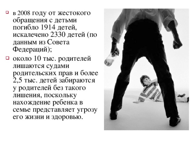 в 2008 году от жестокого обращения с детьми погибло 1914 детей, искалечено 2330 детей (по данным из Совета Федераций); около 10 тыс. родителей лишаются судами родительских прав и более 2,5 тыс. детей забираются у родителей без такого лишения, поскольку нахождение ребенка в семье представляет угрозу его жизни и здоровью. 