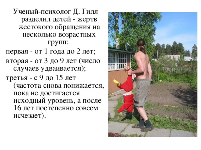 Ученый-психолог Д. Гилл разделил детей - жертв жестокого обращения на несколько возрастных групп: первая - от 1 года до 2 лет; вторая - от 3 до 9 лет (число случаев удваивается); третья - с 9 до 15 лет (частота снова понижается, пока не достигается исходный уровень, а после 16 лет постепенно совсем исчезает). 