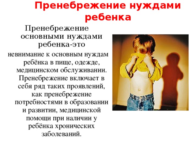Пренебрежение нуждами ребенка Пренебрежение основными нуждами ребенка-это невнимание к основным нуждам ребёнка в пище, одежде, медицинском обслуживании. Пренебрежение включает в себя ряд таких проявлений, как пренебрежение потребностями в образовании и развитии, медицинской помощи при наличии у ребёнка хронических заболеваний. 