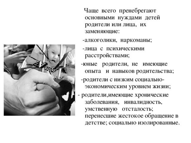  Чаще всего пренебрегают основными нуждами детей родители или лица, их заменяющие:  -алкоголики, наркоманы;  -лица с психическими расстройствами;  -юные родители, не имеющие опыта и навыков родительства;  -родители с низким социально-экономическим уровнем жизни; - родители,имеющие хронические заболевания, инвалидность, умственную отсталость; перенесшие жестокое обращение в детстве; социально изолированные. 