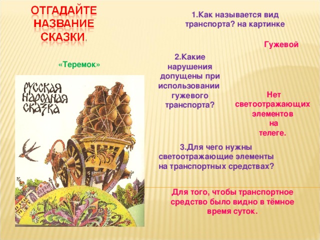 1.Как называется вид транспорта? на картинке  Гужевой 2.Какие нарушения допущены при использовании гужевого транспорта?  «Теремок» Нет светоотражающих элементов на телеге.  3.Для чего нужны светоотражающие элементы на транспортных средствах? Для того, чтобы транспортное средство было видно в тёмное время суток. 