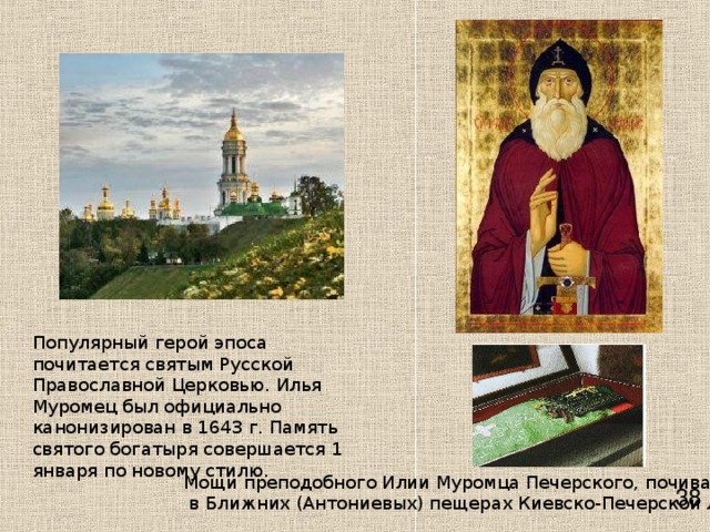 Популярный герой эпоса почитается святым Русской Православной Церковью. Илья Муромец был официально канонизирован в 1643 г. Память святого богатыря совершается 1 января по новому стилю.   Мощи преподобного Илии Муромца Печерского, почивающие  в Ближних (Антониевых) пещерах Киевско-Печерской лавры    38 